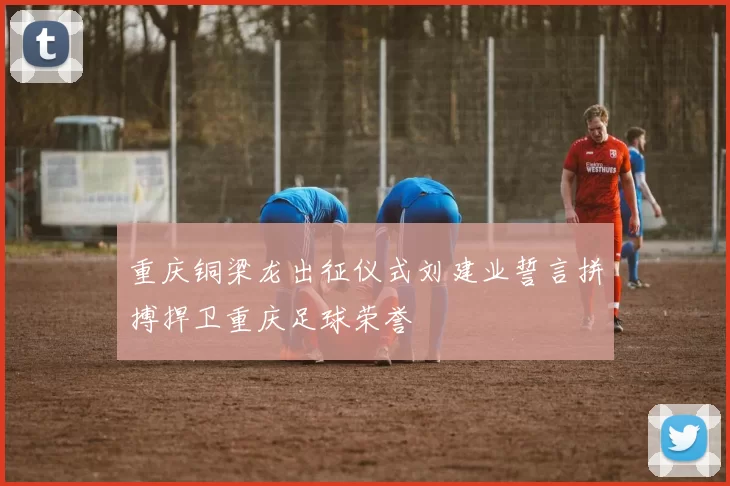 重庆铜梁龙出征仪式刘建业誓言拼搏捍卫重庆足球荣誉