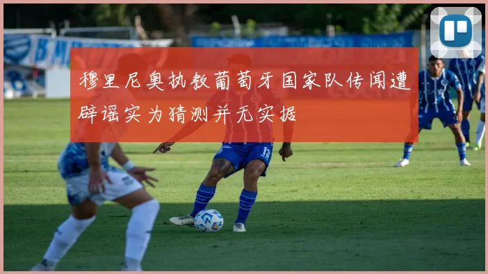 穆里尼奥执教葡萄牙国家队传闻遭辟谣实为猜测并无实据