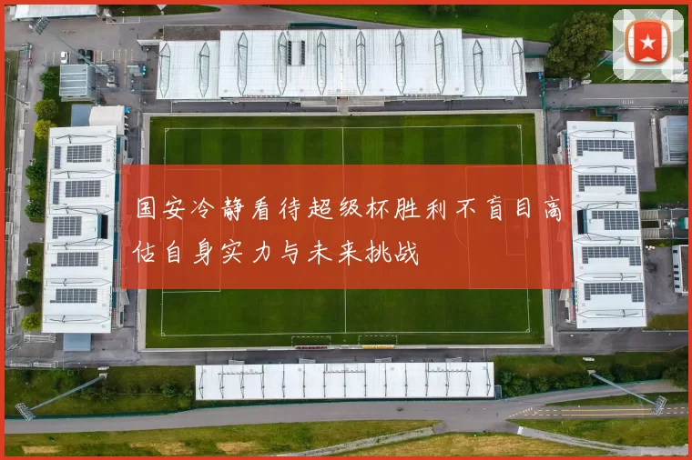国安冷静看待超级杯胜利不盲目高估自身实力与未来挑战
