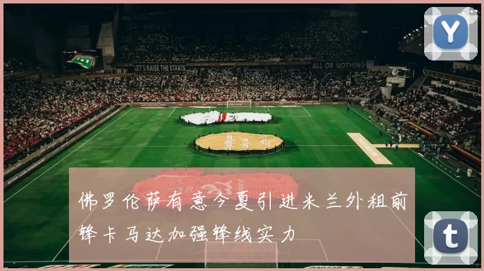 佛罗伦萨有意今夏引进米兰外租前锋卡马达加强锋线实力