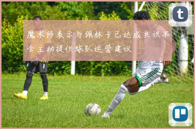 魔术师表示与佩林卡已达成共识不会主动提供球队运营建议