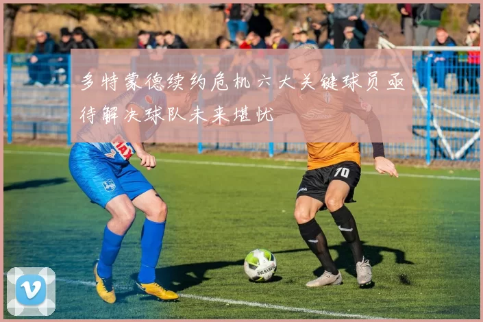 多特蒙德续约危机六大关键球员亟待解决球队未来堪忧
