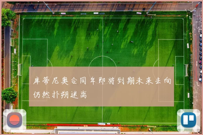 库蒂尼奥合同年即将到期未来去向仍然扑朔迷离