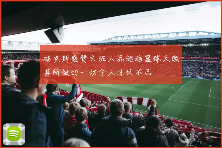 福克斯盛赞文班人品超越篮球天赋其所做的一切令人惊叹不已