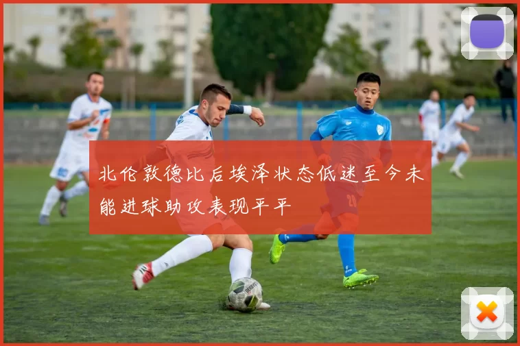 北伦敦德比后埃泽状态低迷至今未能进球助攻表现平平
