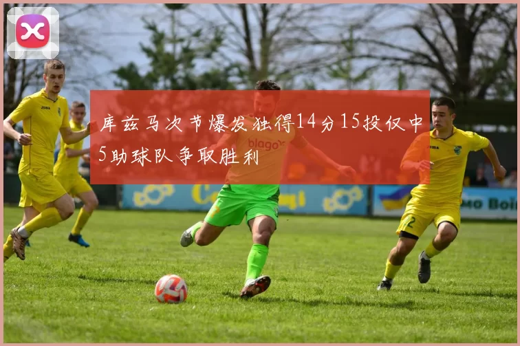 库兹马次节爆发独得14分15投仅中5助球队争取胜利