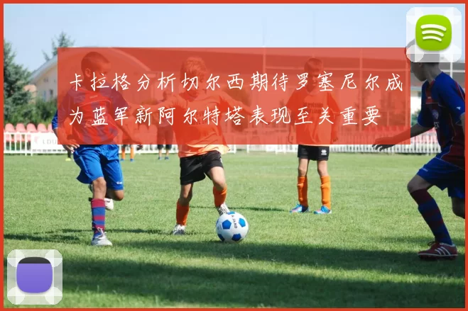 卡拉格分析切尔西期待罗塞尼尔成为蓝军新阿尔特塔表现至关重要