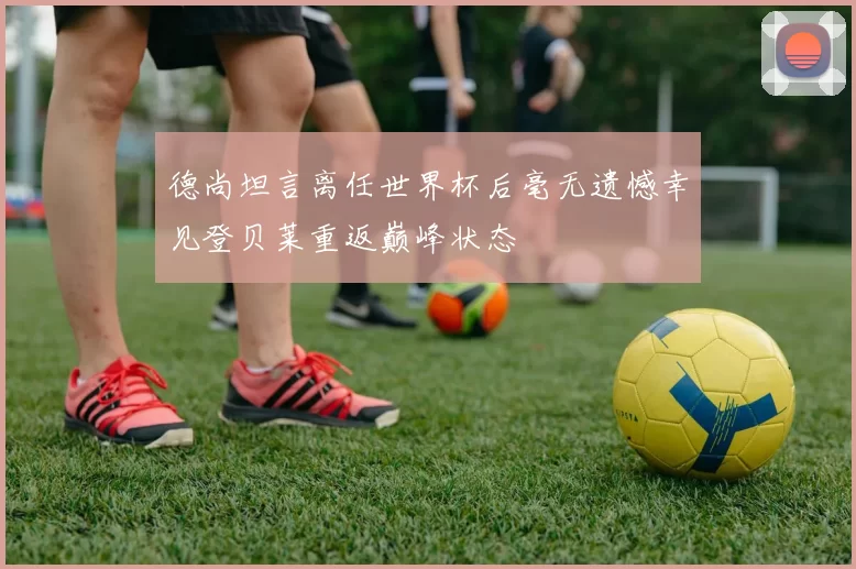 德尚坦言离任世界杯后毫无遗憾幸见登贝莱重返巅峰状态