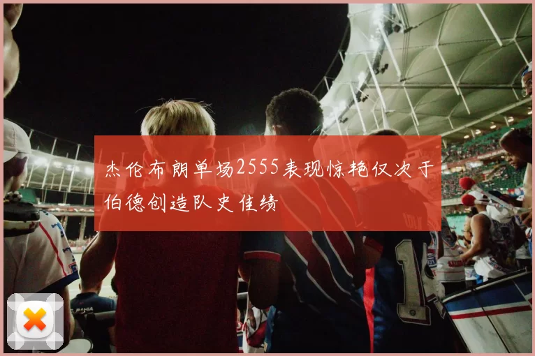 杰伦布朗单场2555表现惊艳仅次于伯德创造队史佳绩