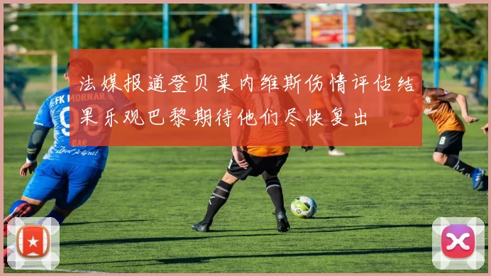 法媒报道登贝莱内维斯伤情评估结果乐观巴黎期待他们尽快复出